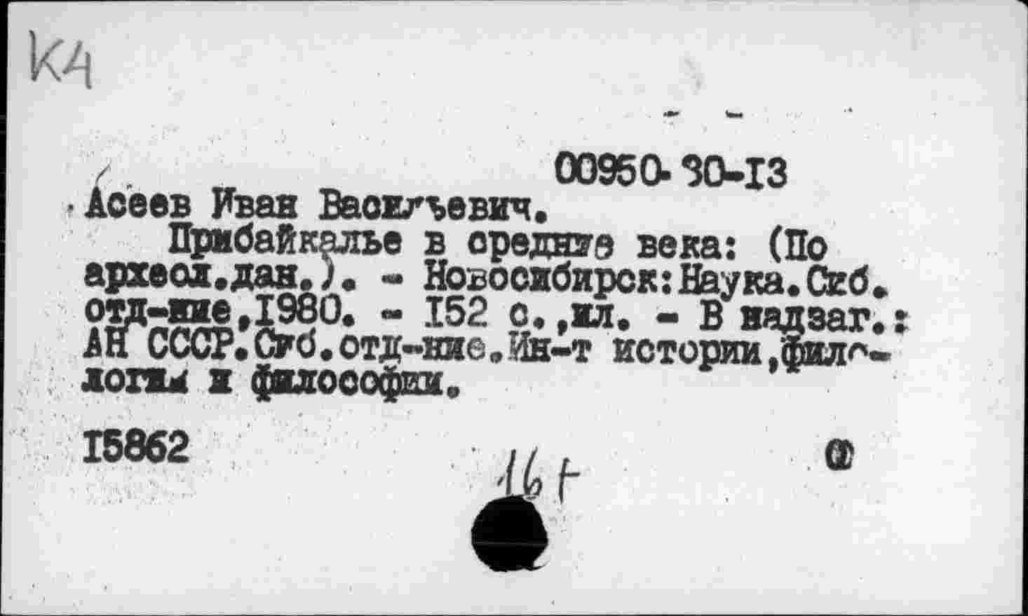 ﻿к4
/	00950.30-13
'Асеев Иван Васильевич. Прибайкалье в средние века: (По археол.дан.)« - Новосибирск:Наука.Сиб ом-ние ,1980. - 152 с. ,ил. - В надзаг АН СССР*Об.отд-ние.Ин-т истории ,'фил^ лоти ж философии.
15862	// ,	œ